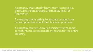 SVA. MPS BRANDING. THESIS PRESENTATION: CLASS OF 2013 BRITISH PETROLEUM July 23, 2013
A company that actually learns from its mistakes,
offers a heartfelt apology, and humbly asks for
forgiveness.
A company that is willing to educate us about our
consumption and about their business practices.
A company that we know is inspiring stricter, more
consistent, more responsible measures for the entire
industry.
 