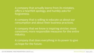 SVA. MPS BRANDING. THESIS PRESENTATION: CLASS OF 2013 BRITISH PETROLEUM July 23, 2013
A company that actually learns from its mistakes,
offers a heartfelt apology, and humbly asks for
forgiveness.
A company that is willing to educate us about our
consumption and about their business practices.
A company that we know is inspiring stricter, more
consistent, more responsible measures for the entire
industry.
A company that does everything in its power to give
us hope for the future.
 