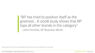 SVA. MPS BRANDING. THESIS PRESENTATION: CLASS OF 2013 BRITISH PETROLEUM July 23, 2013
“BP has tried to position itself as the
greenest... A 2008 study shows that BP
tops all other brands in the category”
-John Porretto, AP Business Writer
http://www.interbrand.com/en/best-global-brands/previous-years/best-global-brands-2009.aspx
 