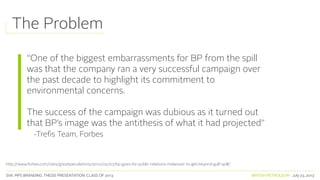 SVA. MPS BRANDING. THESIS PRESENTATION: CLASS OF 2013 BRITISH PETROLEUM July 23, 2013
“One of the biggest embarrassments for BP from the spill
was that the company ran a very successful campaign over
the past decade to highlight its commitment to
environmental concerns.
The success of the campaign was dubious as it turned out
that BP’s image was the antithesis of what it had projected”
-Trefis Team, Forbes
http://www.forbes.com/sites/greatspeculations/2012/02/07/bp-goes-for-public-relations-makeover-to-get-beyond-gulf-spill/
The Problem
 