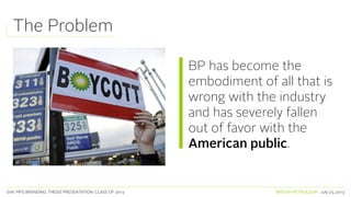 SVA. MPS BRANDING. THESIS PRESENTATION: CLASS OF 2013 BRITISH PETROLEUM July 23, 2013
The Problem
BP has become the
embodiment of all that is
wrong with the industry
and has severely fallen
out of favor with the
American public.
 
