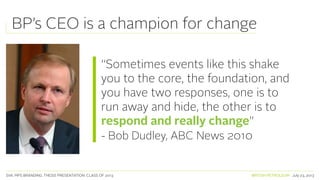 SVA. MPS BRANDING. THESIS PRESENTATION: CLASS OF 2013 BRITISH PETROLEUM July 23, 2013
BP’s CEO is a champion for change
“Sometimes events like this shake
you to the core, the foundation, and
you have two responses, one is to
run away and hide, the other is to
respond and really change”
- Bob Dudley, ABC News 2010
 