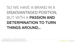 SVA. MPS BRANDING. THESIS PRESENTATION: CLASS OF 2013 BRITISH PETROLEUM July 23, 2013
SO WE HAVE A BRAND IN A
DISADVANTAGED POSITION,
BUT WITH A PASSION AND
DETERMINATION TO TURN
THINGS AROUND...
- “Underdog Effect” from Harvard Business School
 