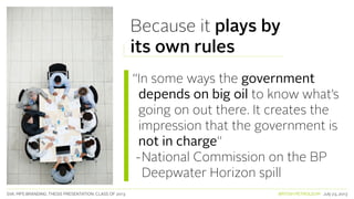 SVA. MPS BRANDING. THESIS PRESENTATION: CLASS OF 2013 BRITISH PETROLEUM July 23, 2013
Because it plays by
its own rules
“In some ways the government
depends on big oil to know what’s
going on out there. It creates the
impression that the government is
not in charge”
-National Commission on the BP
Deepwater Horizon spill
 