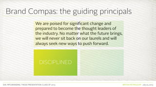 SVA. MPS BRANDING. THESIS PRESENTATION: CLASS OF 2013 BRITISH PETROLEUM July 23, 2013
We are poised for significant change and
prepared to become the thought leaders of
the industry. No matter what the future brings,
we will never sit back on our laurels and will
always seek new ways to push forward.
PIONEERING
DISCIPLINED
COURAGEOUS
COMMITTED TO
HUMANITY
Brand Compas: the guiding principals
 