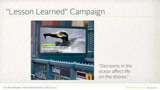SVA. MPS BRANDING. THESIS PRESENTATION: CLASS OF 2013 BRITISH PETROLEUM July 23, 2013
“Decisions in the
ocean affect life
on the shores.”
“Lesson Learned” Campaign
 