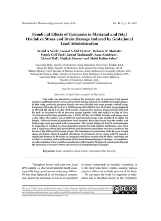 Biomedical & Pharmacology Journal, June 2018.	 Vol. 11(2), p. 871-887
Published by Oriental Scientific Publishing Company © 2018
This is an Open Access article licensed under a Creative Commons Attribution-NonCommercial-ShareAlike 4.0
International License (https://creativecommons.org/licenses/by-nc-sa/4.0/ ), which permits unrestricted Non Commercial
use, distribution and reproduction in any medium, provided the original work is properly cited.
Beneficial Effects of Curcumin in Maternal and Fetal
Oxidative Stress and Brain Damage Induced by Gestational
Lead Administration
Hamid A Saleh1
, Gamal S Abd El-Aziz1
, Hehsam N. Mustafa1
,
Magdy O El-Fark2
, Jawad Tashkandi6
, Anas Alzahrani1
,
Ahmed Mal3
, Majdah Aburas4
and Abdel Halim Salem5
1
Anatomy Dept, Faculty of Medicine, King Abdulaziz University, Jeddah, KSA.
2
Anatomy Dept, Faculty of Medicine, Suez Canal University, Ismailia, Egypt.
3
Marine Biology Dept, Faculty of Marine Sciences, King Abdulaziz University, Jeddah, KSA.
4
Biological Sciences Dept, Faculty of Sciences, King Abdulaziz University, Jeddah, KSA.
5
Anatomy Dept, Faculty of Medicine, Arabian Gulf University, Bahrain.
6
Faculty of Medicine, Rabigh, KSA.
*Corresponding author E-mail: hesham977@hotmail.com
http://dx.doi.org/10.13005/bpj/1444
(Received: 19 April 2018; accepted: 19 May 2018)
	 This study was planned to evaluate the protective role of curcumin (Cur) against
maternal and fetal oxidative stress and cerebral damage induced by lead (Pb) during pregnancy.
In this study, positively pregnant female rats were divided into seven groups: control group,
Curgroup (300 mg/kg of Cur/b.wt.), DMSO group (50% DMSO), two Pb-treated groups (exposed
to 160 and 320 mg/kg b.wt./day of Pb acetate, respectively), and two groups treated with both
Pb and Cur (exposed to Pb as previous groups together with 300 mg/kg b.wt./day of Cur).
Treatments started from gestation day 1 (GD1) till day 20 (GD20) through oral gavage once
a day, where the mother rats of different experimental groups were sacrificed to obtain the
fetuses. Different chemical parameters were assessed. Brain specimens from the mother and
fetal groups were processed with examination. The results displayed that Pb administration
to pregnant rats resulted in a dose-dependent toxicity for both mothers and fetuses. Also, there
was a significant risein lipid peroxidation and decreased antioxidant enzyme activities in the
brains of the different Pb-treated groups. The histological examination of the brain of treated
dams and fetuses showed marked alterations. Co-treatment of Cur along with Pb caused a
significant decrease in Pb levels as compared with those treated with Pb alone, improving the
oxidative condition with amelioration of the brain’shistopathological changes. In conclusion,
co-administration of Cur could haveameliorative effect against Pb-induced neurotoxicity through
the reduction of oxidative stress and reversal of histopathological changes.
Keywords: Lead; oxidative stress; brain; curcumin; fetal toxicity.
	 Throughout history and even now, Lead
(Pb) toxicity is a chief environmental health issue,
especially for pregnant women and young children.
Pb has been detected in all biological systems,
and, despite its usefulness in life as an ingredient
in many compounds in multiple industries, it
is the most toxic heavy metals, causing various
negative effects on multiple systems of the body
1
. Pb can reach the body via ingestion or inha­
lation and is absorbed mainly in the respiratory
 