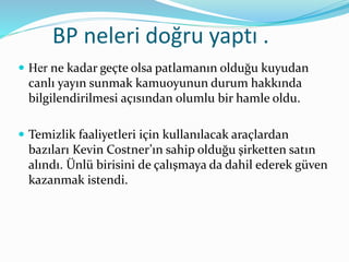 BP neleri doğru yaptı . 
 Her ne kadar geçte olsa patlamanın olduğu kuyudan 
canlı yayın sunmak kamuoyunun durum hakkında 
bilgilendirilmesi açısından olumlu bir hamle oldu. 
 Temizlik faaliyetleri için kullanılacak araçlardan 
bazıları Kevin Costner’ın sahip olduğu şirketten satın 
alındı. Ünlü birisini de çalışmaya da dahil ederek güven 
kazanmak istendi. 
 
