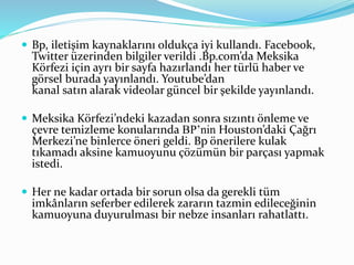  Bp, iletişim kaynaklarını oldukça iyi kullandı. Facebook, 
Twitter üzerinden bilgiler verildi .Bp.com’da Meksika 
Körfezi için ayrı bir sayfa hazırlandı her türlü haber ve 
görsel burada yayınlandı. Youtube’dan 
kanal satın alarak videolar güncel bir şekilde yayınlandı. 
 Meksika Körfezi’ndeki kazadan sonra sızıntı önleme ve 
çevre temizleme konularında BP’nin Houston’daki Çağrı 
Merkezi’ne binlerce öneri geldi. Bp önerilere kulak 
tıkamadı aksine kamuoyunu çözümün bir parçası yapmak 
istedi. 
 Her ne kadar ortada bir sorun olsa da gerekli tüm 
imkânların seferber edilerek zararın tazmin edileceğinin 
kamuoyuna duyurulması bir nebze insanları rahatlattı. 
 