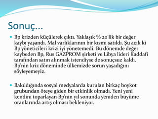 Sonuç... 
 Bp krizden küçülerek çıktı. Yaklaşık % 20’lik bir değer 
kaybı yaşandı. Mal varlıklarının bir kısmı satıldı. Şu açık ki 
Bp yöneticileri krizi iyi yönetemedi. Bu dönemde değer 
kaybeden Bp, Rus GAZPROM şirketi ve Libya lideri Kaddafi 
tarafından satın alınmak istendiyse de sonuçsuz kaldı. 
Bp’nin kriz döneminde ülkemizde sorun yaşadığını 
söyleyemeyiz. 
 Bakıldığında sosyal medyalarda kurulan birkaç boykot 
grubundan öteye giden bir etkinlik olmadı. Yeni yeni 
kendini toparlayan Bp’nin yıl sonunda yeniden büyüme 
oranlarında artış olması bekleniyor. 
 