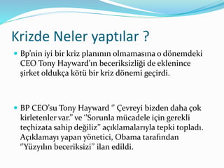 Krizde Neler yaptılar ? 
 Bp’nin iyi bir kriz planının olmamasına o dönemdeki 
CEO Tony Hayward’ın beceriksizliği de eklenince 
şirket oldukça kötü bir kriz dönemi geçirdi. 
 BP CEO’su Tony Hayward ‘’ Çevreyi bizden daha çok 
kirletenler var.’’ ve ‘’Sorunla mücadele için gerekli 
teçhizata sahip değiliz’’ açıklamalarıyla tepki topladı. 
Açıklamayı yapan yönetici, Obama tarafından 
‘’Yüzyılın beceriksizi’’ ilan edildi. 
 