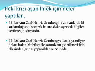 Peki krizi aşabilmek için neler 
yaptılar.. 
 BP Başkanı Carl-Henric Svanberg ilk zamanlarda ki 
suskunluğunu bozarak basına daha ayrıntılı bilgiler 
verileceğini duyurdu. 
 BP Başkanı Carl-Henric Svanberg yaklaşık 32 milyar 
doları bulan bir bütçe ile sorunların giderilmesi için 
ellerinden geleni yapacaklarını açıkladı. 
 