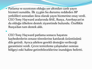  Patlama ve sızıntının olduğu yer altından canlı yayın 
hizmeti sunuldu. İlk 23 gün bu durumu reddeden BP 
yetkilileri sonradan ikna olarak yayın hizmetine onay verdi. 
CEO Tony Hayward aralarında BAE, Rusya, Azerbaycan’ın 
da olduğu ülkelere destek ziyaretinde bulundu. Özellikle 
Rusya’dan tam destek aldı. 
 
CEO Tony Hayward patlama sonucu hayatını 
kaybedenlerin cenaze törenlerine katılarak üzüntüsünü 
dile getirdi. Ayrıca ailelere gerekli desteğin verileceği 
garantisini verdi. Çevre temizleme çalışmaları sonrası 
bölgeyi eski haline getirebileceklerine inandığını belirtti. 
 