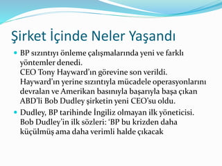 Şirket İçinde Neler Yaşandı 
 BP sızıntıyı önleme çalışmalarında yeni ve farklı 
yöntemler denedi. 
CEO Tony Hayward’ın görevine son verildi. 
Hayward’ın yerine sızıntıyla mücadele operasyonlarını 
devralan ve Amerikan basınıyla başarıyla başa çıkan 
ABD’li Bob Dudley şirketin yeni CEO’su oldu. 
 Dudley, BP tarihinde İngiliz olmayan ilk yöneticisi. 
Bob Dudley’in ilk sözleri: ‘BP bu krizden daha 
küçülmüş ama daha verimli halde çıkacak 
 