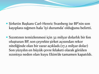  Şirketin Başkanı Carl-Henric Svanberg ise BP’nin son 
kayıplara rağmen hala ‘iyi durumda’ olduğunu belirtti. 
 Sızıntının temizlenmesi için 32 milyar dolarlık bir fon 
oluşturan BP, son çeyrekte şirket açısından rekor 
niteliğinde olan bir zarar açıkladı.(17,2 milyar dolar) 
Son yüzyılın en büyük çevre felaketi olarak görülen 
sızıntıya neden olan kuyu Ekim’de tamamen kapatıldı. 
 