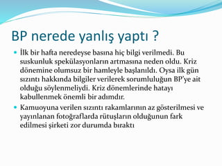 BP nerede yanlış yaptı ? 
 İlk bir hafta neredeyse basına hiç bilgi verilmedi. Bu 
suskunluk spekülasyonların artmasına neden oldu. Kriz 
dönemine olumsuz bir hamleyle başlanıldı. Oysa ilk gün 
sızıntı hakkında bilgiler verilerek sorumluluğun BP’ye ait 
olduğu söylenmeliydi. Kriz dönemlerinde hatayı 
kabullenmek önemli bir adımdır. 
 Kamuoyuna verilen sızıntı rakamlarının az gösterilmesi ve 
yayınlanan fotoğraflarda rütuşların olduğunun fark 
edilmesi şirketi zor durumda bıraktı 
 