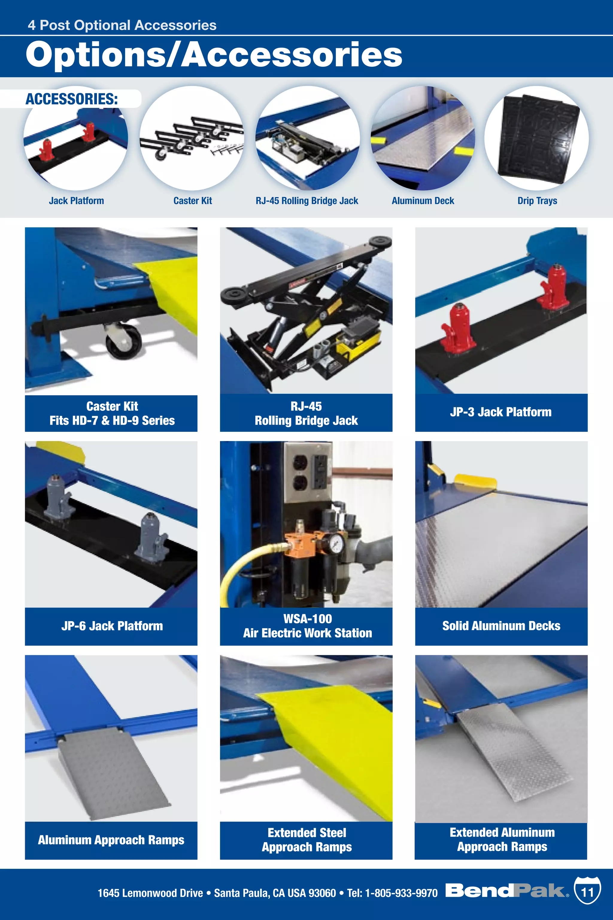 Jack Platform
Options/Accessories
ACCESSORIES:
Aluminum Deck Drip TraysRJ-45 Rolling Bridge JackCaster Kit
4 Post Optional Accessories
111645 Lemonwood Drive • Santa Paula, CA USA 93060 • Tel: 1-805-933-9970
Caster Kit
Fits HD-7 & HD-9 Series
JP-6 Jack Platform
WSA-100
Air Electric Work Station
Aluminum Approach Ramps
Extended Aluminum
Approach Ramps
Extended Steel
Approach Ramps
Solid Aluminum Decks
RJ-45
Rolling Bridge Jack
JP-3 Jack Platform
 