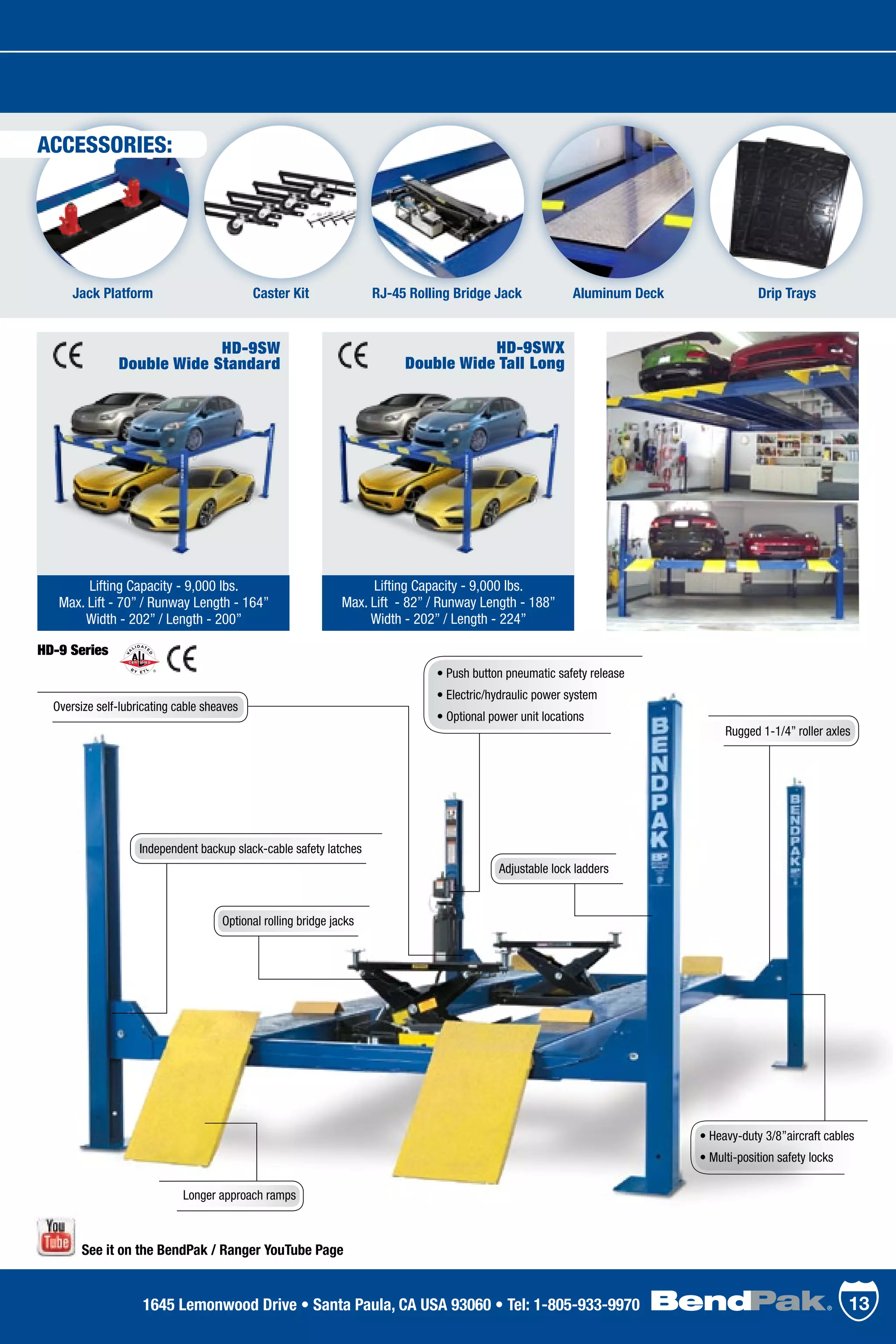HD-9SWX
Double Wide Tall Long
Lifting Capacity - 9,000 lbs.
Max. Lift - 82” / Runway Length - 188”
Width - 202” / Length - 224”
ACCESSORIES:
HD-9SW
Double Wide Standard
Lifting Capacity - 9,000 lbs.
Max. Lift - 70” / Runway Length - 164”
Width - 202” / Length - 200”
Jack Platform Aluminum Deck Drip TraysRJ-45 Rolling Bridge JackCaster Kit
• Push button pneumatic safety release
• Electric/hydraulic power system
• Optional power unit locations
Longer approach ramps
Optional rolling bridge jacks
HD-9 Series
Rugged 1-1/4” roller axles
• Heavy-duty 3/8”aircraft cables
• Multi-position safety locks
Adjustable lock ladders
Independent backup slack-cable safety latches
Oversize self-lubricating cable sheaves
See it on the BendPak / Ranger YouTube Page
131645 Lemonwood Drive • Santa Paula, CA USA 93060 • Tel: 1-805-933-9970
 