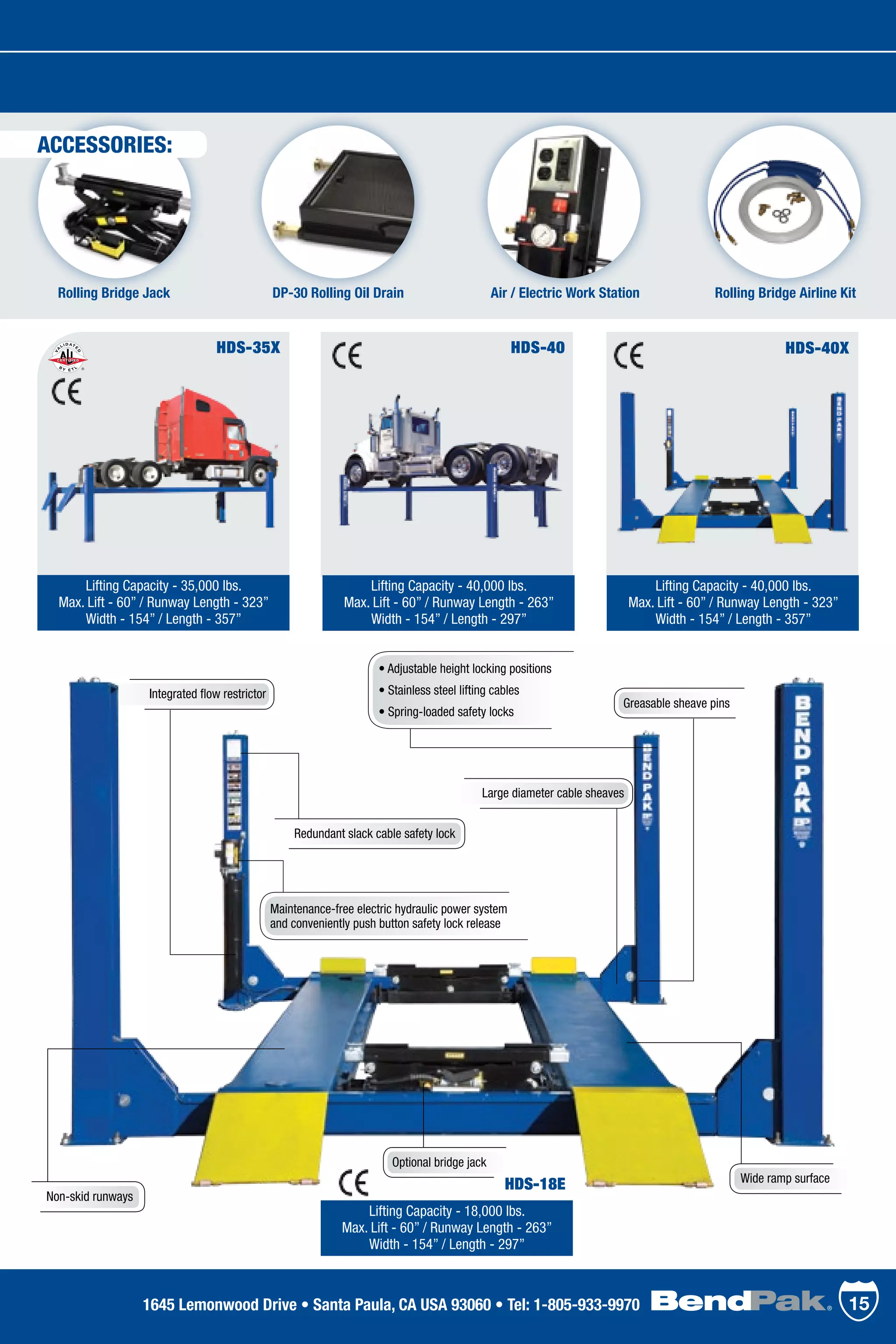HDS-40X
Lifting Capacity - 40,000 lbs.
Max. Lift - 60” / Runway Length - 323”
Width - 154” / Length - 357”
HDS-35X
Lifting Capacity - 35,000 lbs.
Max. Lift - 60” / Runway Length - 323”
Width - 154” / Length - 357”
HDS-40
Lifting Capacity - 40,000 lbs.
Max. Lift - 60” / Runway Length - 263”
Width - 154” / Length - 297”
Lifting Capacity - 18,000 lbs.
Max. Lift - 60” / Runway Length - 263”
Width - 154” / Length - 297”
DP-30 Rolling Oil Drain Air / Electric Work StationRolling Bridge Jack
• Adjustable height locking positions
• Stainless steel lifting cables
• Spring-loaded safety locks
Integrated flow restrictor
Rolling Bridge Airline Kit
Greasable sheave pins
Non-skid runways
Wide ramp surface
Optional bridge jack
Redundant slack cable safety lock
Maintenance-free electric hydraulic power system
and conveniently push button safety lock release
Large diameter cable sheaves
HDS-18E
151645 Lemonwood Drive • Santa Paula, CA USA 93060 • Tel: 1-805-933-9970
ACCESSORIES:
 