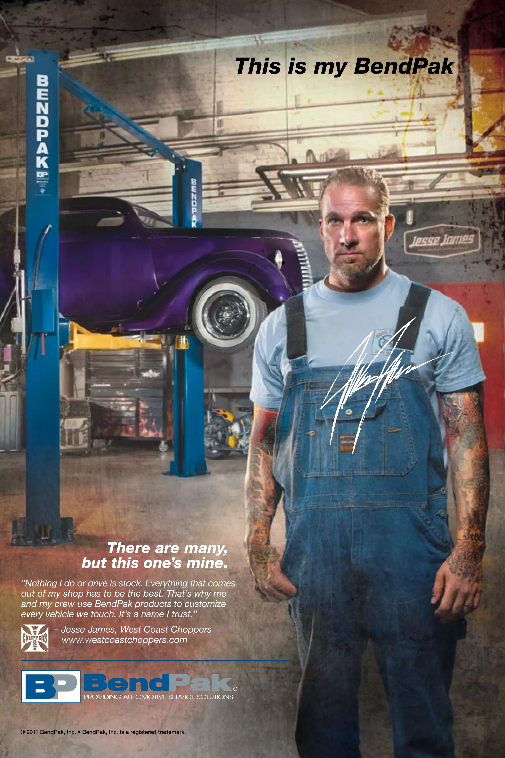 © 2011 BendPak, Inc. • BendPak, Inc. is a registered trademark.
This is my BendPak
There are many,
but this one’s mine.
“Nothing I do or drive is stock. Everything that comes
out of my shop has to be the best. That’s why me
and my crew use BendPak products to customize
every vehicle we touch. It’s a name I trust.”
	 – Jesse James, West Coast Choppers
	 www.westcoastchoppers.com
 