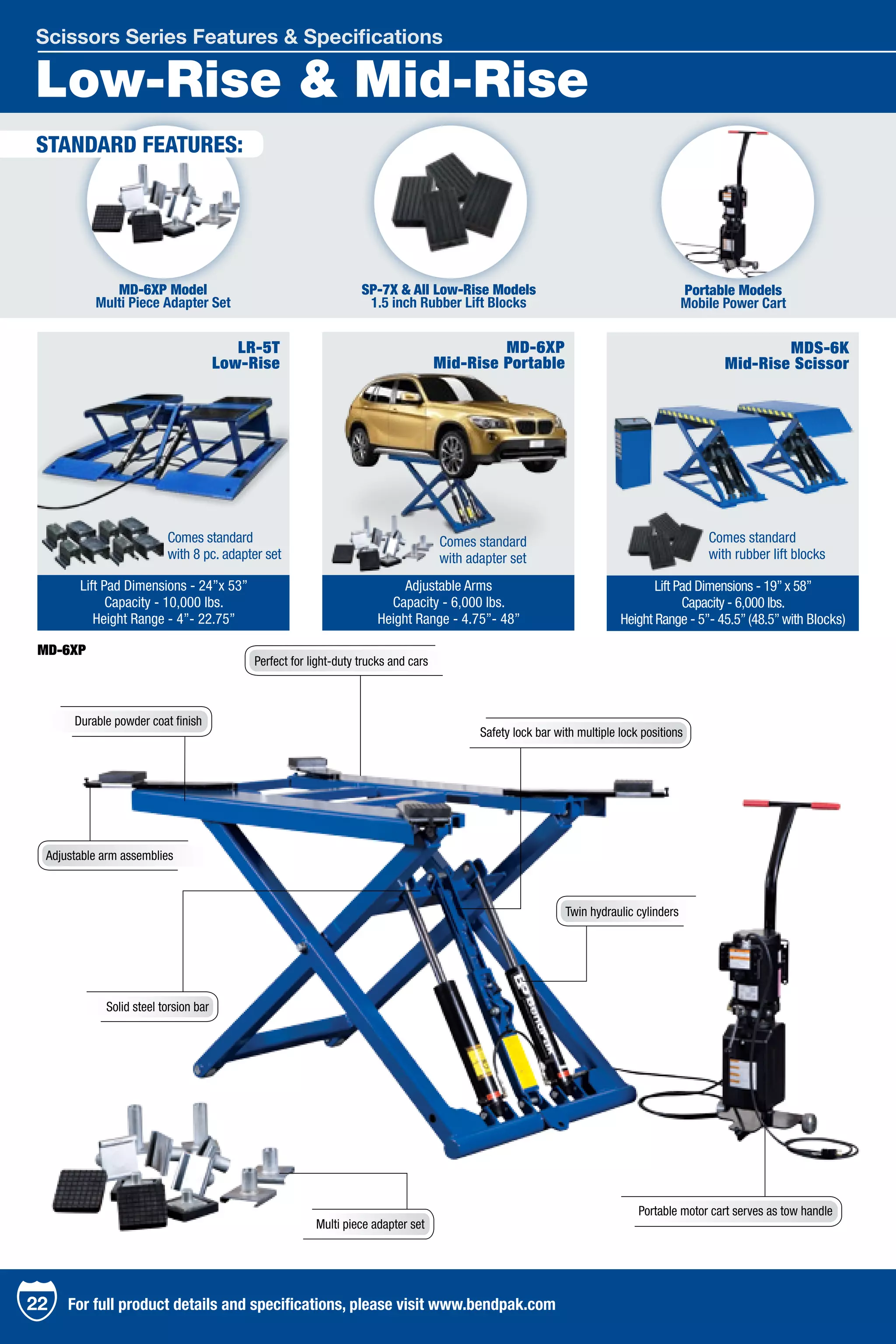Low-Rise & Mid-Rise
Scissors Series Features & Specifications
MD-6XP
Mid-Rise Portable
Adjustable Arms
Capacity - 6,000 lbs.
Height Range - 4.75”- 48”
LR-5T
Low-Rise
MDS-6K
Mid-Rise Scissor
Lift Pad Dimensions - 24”x 53”
Capacity - 10,000 lbs.
Height Range - 4”- 22.75”
Lift Pad Dimensions - 19”x 58”
Capacity - 6,000 lbs.
Height Range - 5”- 45.5”(48.5”with Blocks)
STANDARD FEATURES:
Portable Models
Mobile Power Cart
SP-7X & All Low-Rise Models
1.5 inch Rubber Lift Blocks
MD-6XP Model
Multi Piece Adapter Set
22 For full product details and specifications, please visit www.bendpak.com
MD-6XP
Multi piece adapter set
Safety lock bar with multiple lock positions
Perfect for light-duty trucks and cars
Adjustable arm assemblies
Portable motor cart serves as tow handle
Twin hydraulic cylinders
Durable powder coat finish
Solid steel torsion bar
Comes standard
with rubber lift blocks
Comes standard
with adapter set
Comes standard
with 8 pc. adapter set
 