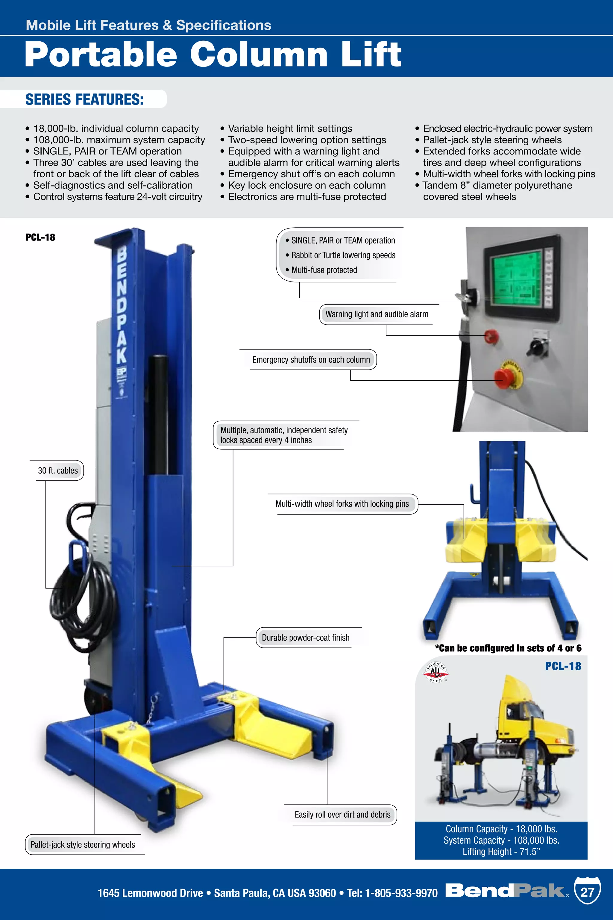 Portable Column Lift
Mobile Lift Features & Specifications
•	18,000-lb. individual column capacity
•	108,000-lb. maximum system capacity
•	SINGLE, PAIR or TEAM operation	
•	Three 30’ cables are used leaving the 	
	 front or back of the lift clear of cables
•	Self-diagnostics and self-calibration
•	Control systems feature 24-volt circuitry
•	Variable height limit settings
•	Two-speed lowering option settings	
•	Equipped with a warning light and 	
	 audible alarm for critical warning alerts	
•	Emergency shut off’s on each column	
•	Key lock enclosure on each column	
•	Electronics are multi-fuse protected	
•	Enclosed electric-hydraulic power system	
•	Pallet-jack style steering wheels
•	Extended forks accommodate wide 	
	 tires and deep wheel configurations
•	Multi-width wheel forks with locking pins
• Tandem 8” diameter polyurethane 	
	 covered steel wheels
SERIES FEATURES:
PCL-18
Column Capacity - 18,000 lbs.
System Capacity - 108,000 lbs.
Lifting Height - 71.5”
Easily roll over dirt and debris
• SINGLE, PAIR or TEAM operation
• Rabbit or Turtle lowering speeds
• Multi-fuse protected
Emergency shutoffs on each column
*Can be configured in sets of 4 or 6
Multiple, automatic, independent safety
locks spaced every 4 inches
Warning light and audible alarm
Multi-width wheel forks with locking pins
Durable powder-coat finish
Pallet-jack style steering wheels
30 ft. cables
PCL-18
271645 Lemonwood Drive • Santa Paula, CA USA 93060 • Tel: 1-805-933-9970
 