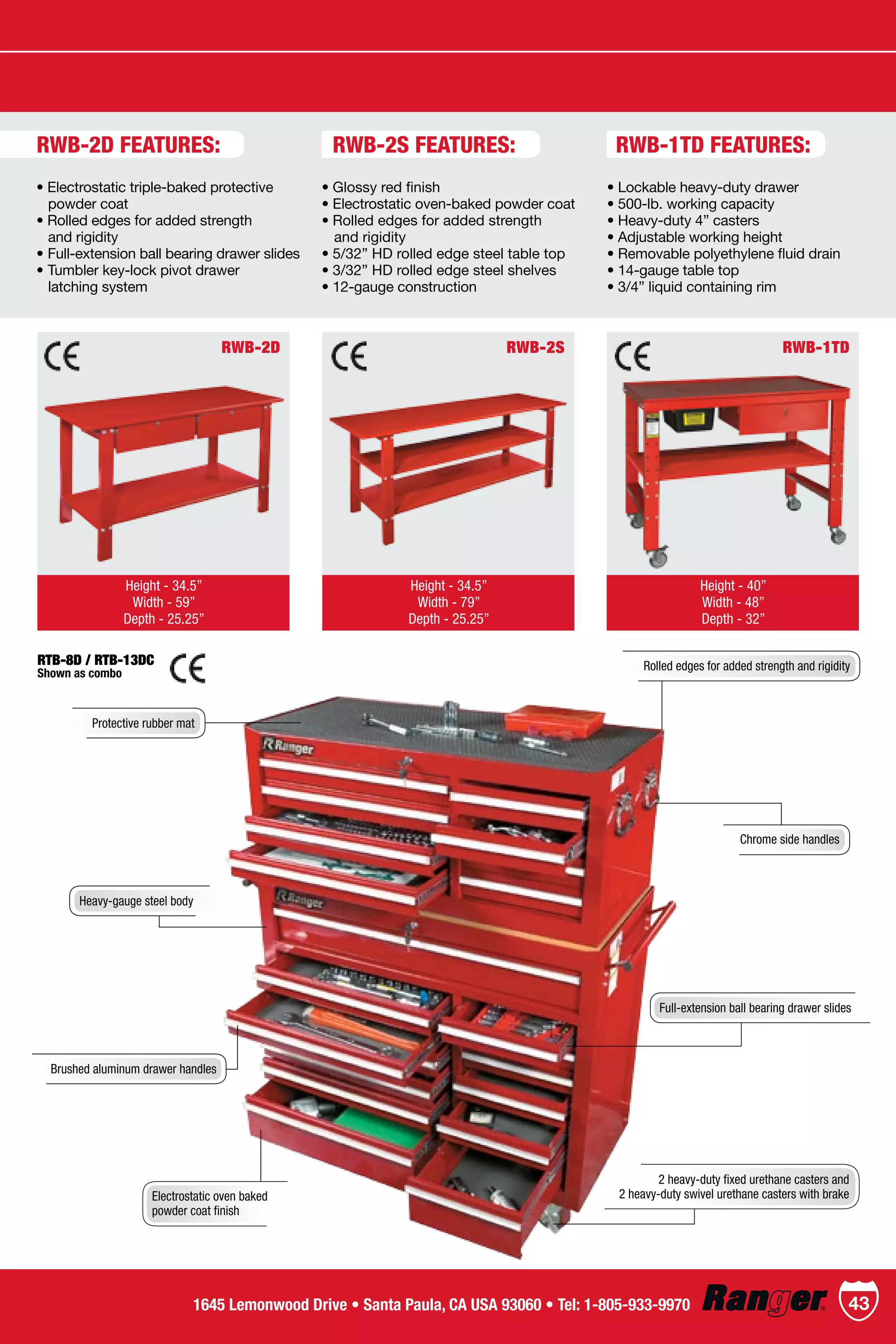RWB-1TD
Height - 40”
Width - 48”
Depth - 32”
RWB-2S
Height - 34.5”
Width - 79”
Depth - 25.25”
RWB-2D
Height - 34.5”
Width - 59”
Depth - 25.25”
• Electrostatic triple-baked protective
   powder coat
• Rolled edges for added strength
   and rigidity
• Full-extension ball bearing drawer slides
• Tumbler key-lock pivot drawer
   latching system
• Glossy red finish
• Electrostatic oven-baked powder coat
• Rolled edges for added strength
	 and rigidity
• 5/32” HD rolled edge steel table top
• 3/32” HD rolled edge steel shelves
• 12-gauge construction
• Lockable heavy-duty drawer
• 500-lb. working capacity
• Heavy-duty 4” casters
• Adjustable working height
• Removable polyethylene fluid drain
• 14-gauge table top
• 3/4” liquid containing rim
RWB-2D FEATURES:
Rolled edges for added strength and rigidity
Protective rubber mat
Chrome side handles
Brushed aluminum drawer handles
2 heavy-duty fixed urethane casters and
2 heavy-duty swivel urethane casters with brakeElectrostatic oven baked
powder coat finish
Heavy-gauge steel body
Full-extension ball bearing drawer slides
RTB-8D / RTB-13DC
Shown as combo
RWB-2S FEATURES: RWB-1TD FEATURES:
431645 Lemonwood Drive • Santa Paula, CA USA 93060 • Tel: 1-805-933-9970
 
