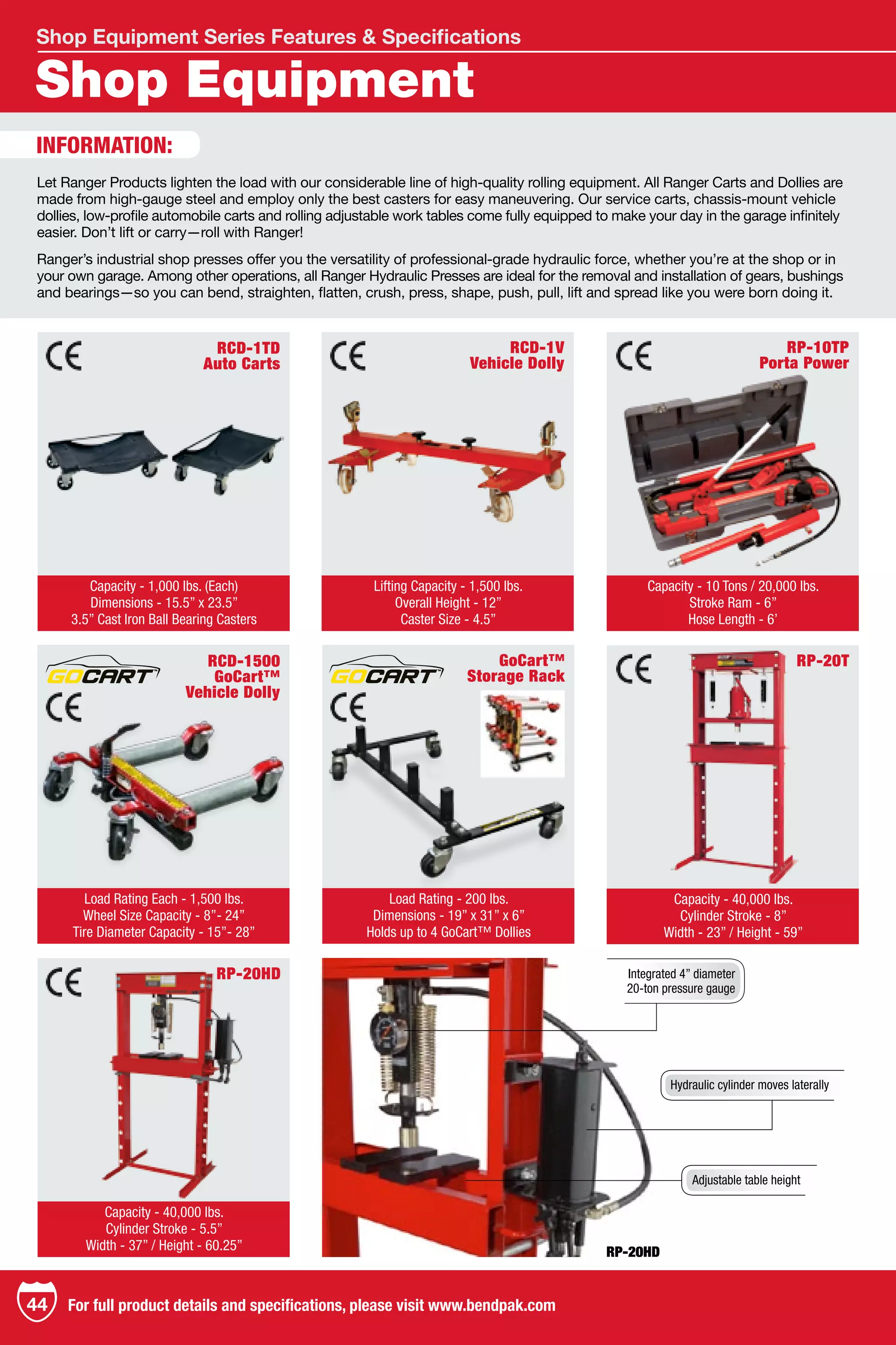 Shop Equipment
Shop Equipment Series Features & Specifications
RCD-1TD
Auto Carts
Capacity - 1,000 lbs. (Each)
Dimensions - 15.5” x 23.5”
3.5” Cast Iron Ball Bearing Casters
RP-20T
Capacity - 40,000 lbs.
Cylinder Stroke - 8”
Width - 23” / Height - 59”
RP-10TP
Porta Power
GoCart™
Storage Rack
Capacity - 10 Tons / 20,000 lbs.
Stroke Ram - 6”
Hose Length - 6’
Load Rating - 200 lbs.
Dimensions - 19” x 31” x 6”
Holds up to 4 GoCart™ Dollies
RCD-1V
Vehicle Dolly
RCD-1500
GoCart™
Vehicle Dolly
Lifting Capacity - 1,500 lbs.
Overall Height - 12”
Caster Size - 4.5”
Load Rating Each - 1,500 lbs.
Wheel Size Capacity - 8”- 24”
Tire Diameter Capacity - 15”- 28”
RP-20HD
Capacity - 40,000 lbs.
Cylinder Stroke - 5.5”
Width - 37” / Height - 60.25” RP-20HD
Integrated 4” diameter
20-ton pressure gauge
Hydraulic cylinder moves laterally
Adjustable table height
INFORMATION:
Let Ranger Products lighten the load with our considerable line of high-quality rolling equipment. All Ranger Carts and Dollies are
made from high-gauge steel and employ only the best casters for easy maneuvering. Our service carts, chassis-mount vehicle
dollies, low-profile automobile carts and rolling adjustable work tables come fully equipped to make your day in the garage infinitely
easier. Don’t lift or carry—roll with Ranger!
Ranger’s industrial shop presses offer you the versatility of professional-grade hydraulic force, whether you’re at the shop or in
your own garage. Among other operations, all Ranger Hydraulic Presses are ideal for the removal and installation of gears, bushings
and bearings—so you can bend, straighten, flatten, crush, press, shape, push, pull, lift and spread like you were born doing it.
TM
TM
TM
TM
TM
TM
44 For full product details and specifications, please visit www.bendpak.com
 