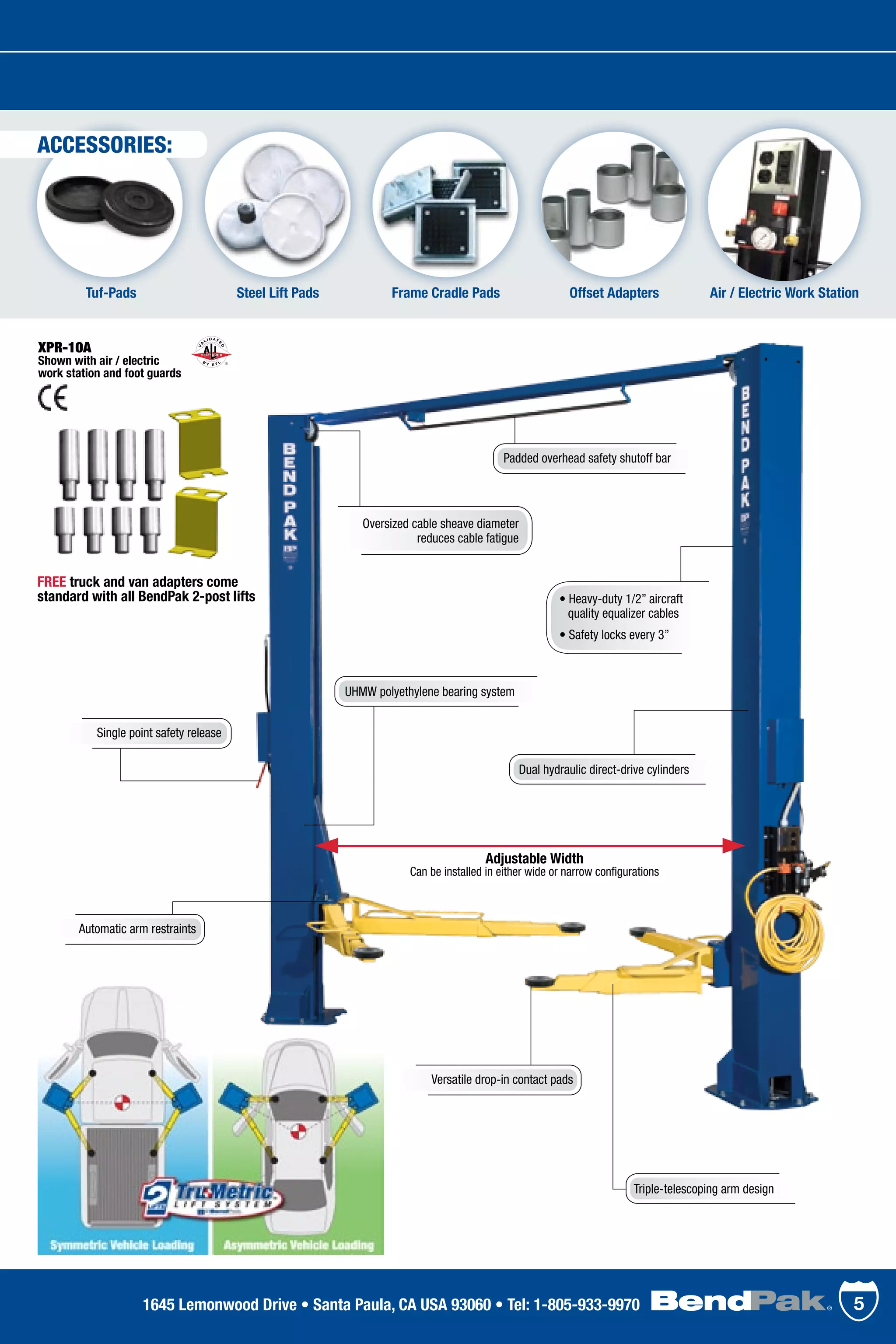 Steel Lift PadsTuf-Pads Offset Adapters Air / Electric Work StationFrame Cradle Pads
• Heavy-duty 1/2” aircraft 	
	 quality equalizer cables
• Safety locks every 3”
ACCESSORIES:
Adjustable Width
Can be installed in either wide or narrow configurations
Dual hydraulic direct-drive cylinders
Padded overhead safety shutoff bar
Oversized cable sheave diameter
reduces cable fatigue
Single point safety release
Automatic arm restraints
Triple-telescoping arm design
Versatile drop-in contact pads
UHMW polyethylene bearing system
XPR-10A
Shown with air / electric
work station and foot guards
FREE truck and van adapters come
standard with all BendPak 2-post lifts
51645 Lemonwood Drive • Santa Paula, CA USA 93060 • Tel: 1-805-933-9970
 