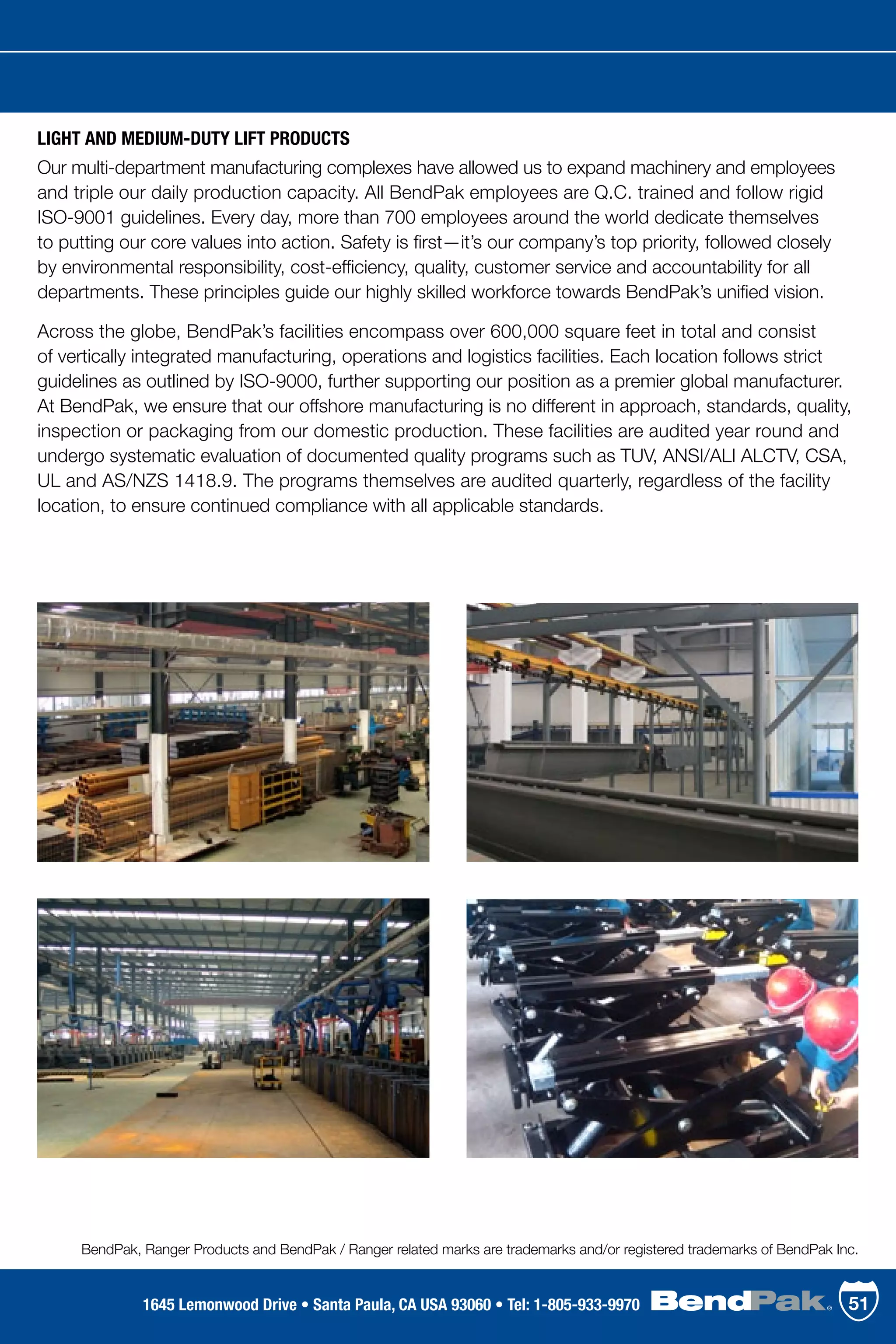 LIGHT AND MEDIUM-DUTY LIFT PRODUCTS
Our multi-department manufacturing complexes have allowed us to expand machinery and employees
and triple our daily production capacity. All BendPak employees are Q.C. trained and follow rigid
ISO-9001 guidelines. Every day, more than 700 employees around the world dedicate themselves
to putting our core values into action. Safety is first—it’s our company’s top priority, followed closely
by environmental responsibility, cost-efficiency, quality, customer service and accountability for all
departments. These principles guide our highly skilled workforce towards BendPak’s unified vision.
Across the globe, BendPak’s facilities encompass over 600,000 square feet in total and consist
of vertically integrated manufacturing, operations and logistics facilities. Each location follows strict
guidelines as outlined by ISO-9000, further supporting our position as a premier global manufacturer.
At BendPak, we ensure that our offshore manufacturing is no different in approach, standards, quality,
inspection or packaging from our domestic production. These facilities are audited year round and
undergo systematic evaluation of documented quality programs such as TUV, ANSI/ALI ALCTV, CSA,
UL and AS/NZS 1418.9. The programs themselves are audited quarterly, regardless of the facility
location, to ensure continued compliance with all applicable standards.
BendPak, Ranger Products and BendPak / Ranger related marks are trademarks and/or registered trademarks of BendPak Inc.
511645 Lemonwood Drive • Santa Paula, CA USA 93060 • Tel: 1-805-933-9970
 
