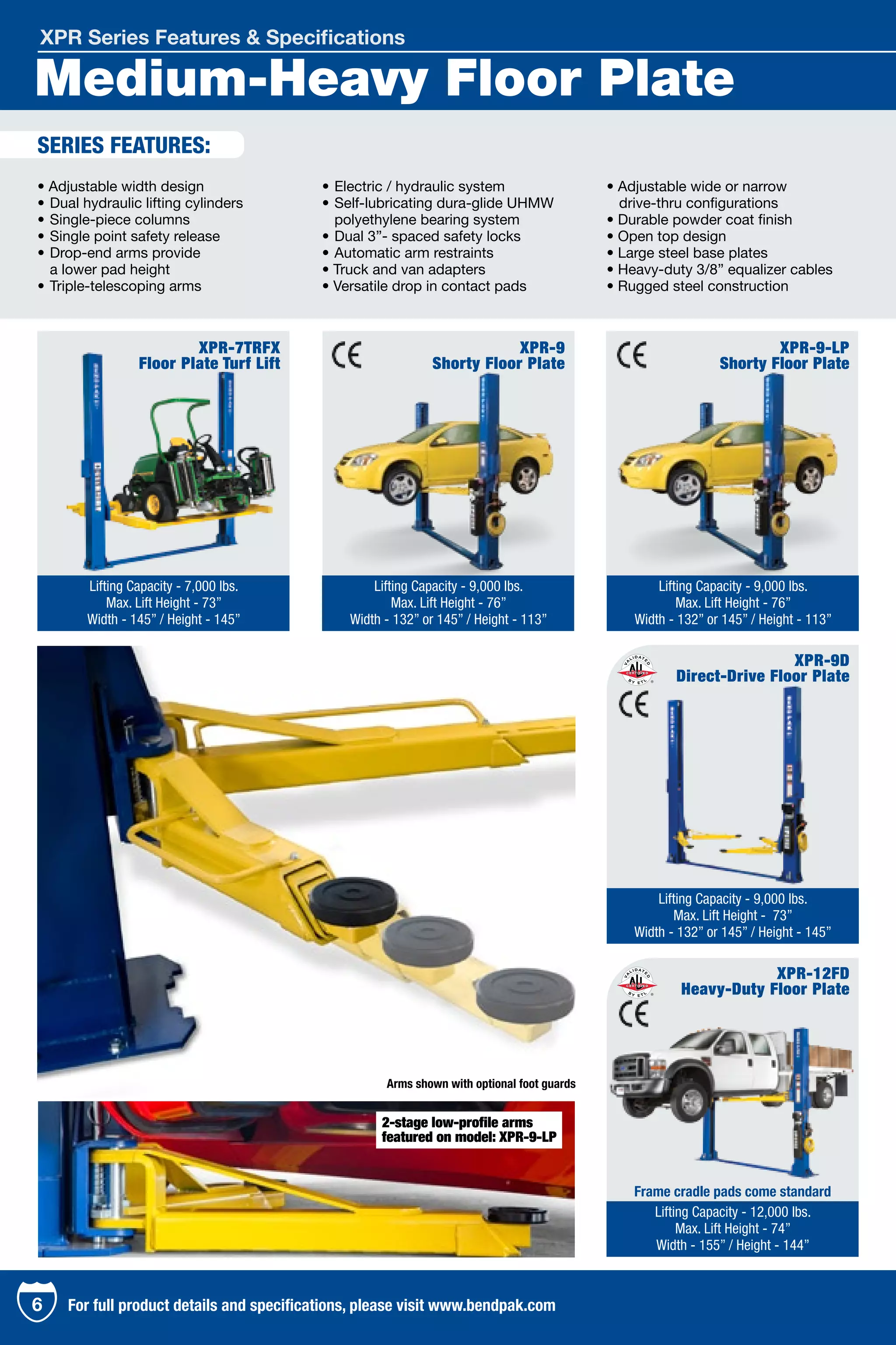 Medium-Heavy Floor Plate
XPR Series Features & Specifications
XPR-7TRFX
Floor Plate Turf Lift
Lifting Capacity - 7,000 lbs.
Max. Lift Height - 73”
Width - 145” / Height - 145”
XPR-9D
Direct-Drive Floor Plate
Lifting Capacity - 9,000 lbs.
Max. Lift Height - 73”
Width - 132” or 145” / Height - 145”
XPR-12FD
Heavy-Duty Floor Plate
Lifting Capacity - 12,000 lbs.
Max. Lift Height - 74”
Width - 155” / Height - 144”
• Adjustable width design
•	Dual hydraulic lifting cylinders
•	Single-piece columns
•	Single point safety release
•	Drop-end arms provide
	 a lower pad height
•	Triple-telescoping arms
•	Electric / hydraulic system
•	Self-lubricating dura-glide UHMW 	
	 polyethylene bearing system
•	Dual 3”- spaced safety locks
•	Automatic arm restraints
• Truck and van adapters
• Versatile drop in contact pads
• Adjustable wide or narrow
	 drive-thru configurations
• Durable powder coat finish
• Open top design
• Large steel base plates
• Heavy-duty 3/8” equalizer cables
• Rugged steel construction
XPR-9
Shorty Floor Plate
XPR-9-LP
Shorty Floor Plate
Lifting Capacity - 9,000 lbs.
Max. Lift Height - 76”
Width - 132” or 145” / Height - 113”
Lifting Capacity - 9,000 lbs.
Max. Lift Height - 76”
Width - 132” or 145” / Height - 113”
SERIES FEATURES:
Arms shown with optional foot guards
Frame cradle pads come standard
6 For full product details and specifications, please visit www.bendpak.com
2-stage low-profile arms
featured on model: XPR-9-LP
 