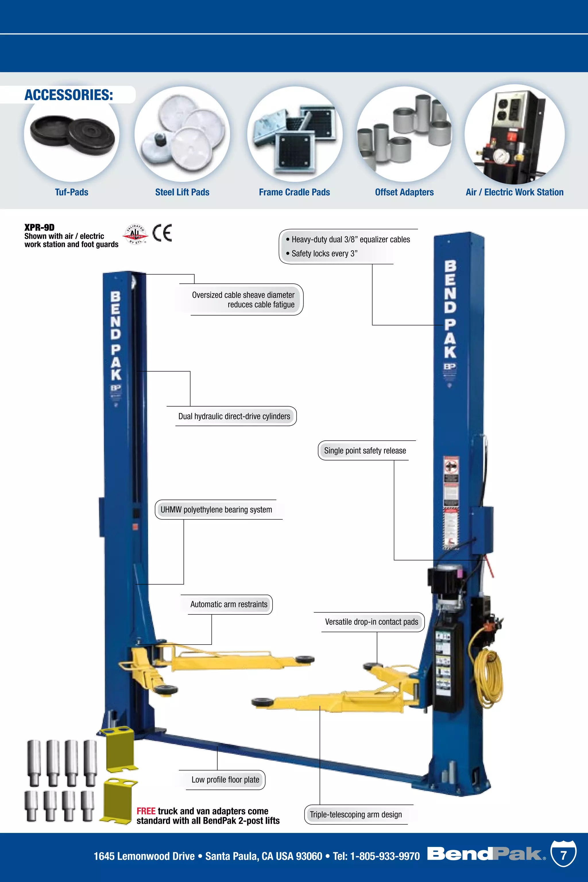 Low profile floor plate
XPR-9D
Shown with air / electric
work station and foot guards
Triple-telescoping arm design
Versatile drop-in contact pads
Dual hydraulic direct-drive cylinders
Single point safety release
Steel Lift PadsTuf-Pads Offset Adapters Air / Electric Work StationFrame Cradle Pads
Oversized cable sheave diameter
reduces cable fatigue
• Heavy-duty dual 3/8” equalizer cables
• Safety locks every 3”
Automatic arm restraints
UHMW polyethylene bearing system
FREE truck and van adapters come
standard with all BendPak 2-post lifts
71645 Lemonwood Drive • Santa Paula, CA USA 93060 • Tel: 1-805-933-9970
ACCESSORIES:
 