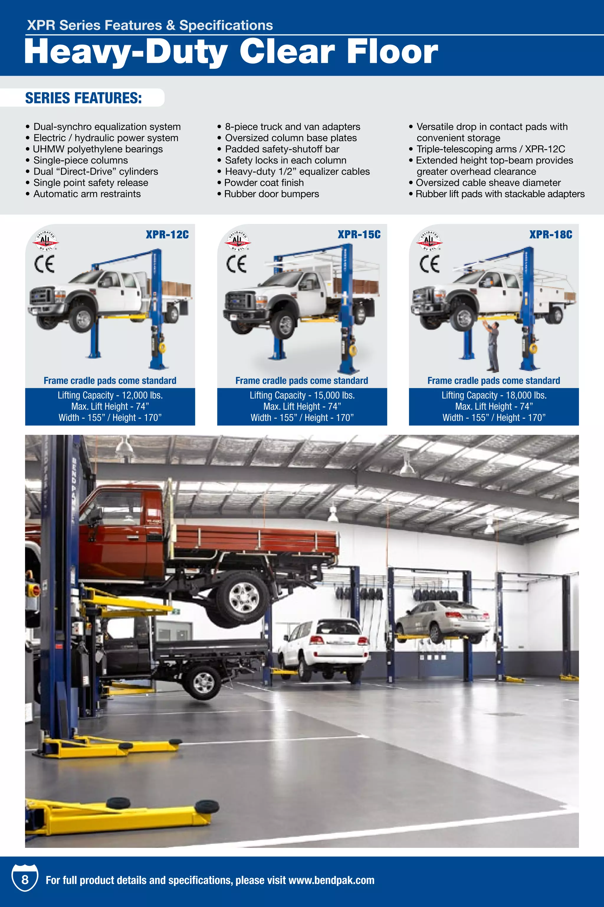 Heavy-Duty Clear Floor
XPR Series Features & Specifications
•	Dual-synchro equalization system
•	Electric / hydraulic power system
• UHMW polyethylene bearings 	
•	Single-piece columns	
•	Dual “Direct-Drive” cylinders
•	Single point safety release
•	Automatic arm restraints 	
•	8-piece truck and van adapters 	
•	Oversized column base plates 	
•	Padded safety-shutoff bar 	
•	Safety locks in each column
•	Heavy-duty 1/2” equalizer cables
• Powder coat finish
• Rubber door bumpers
•	Versatile drop in contact pads with 	
	 convenient storage
•	Triple-telescoping arms / XPR-12C
• Extended height top-beam provides 	
	 greater overhead clearance
• Oversized cable sheave diameter
• Rubber lift pads with stackable adapters
XPR-12C
Lifting Capacity - 12,000 lbs.
Max. Lift Height - 74”
Width - 155” / Height - 170”
XPR-15C
Lifting Capacity - 15,000 lbs.
Max. Lift Height - 74”
Width - 155” / Height - 170”
XPR-18C
Lifting Capacity - 18,000 lbs.
Max. Lift Height - 74”
Width - 155” / Height - 170”
Frame cradle pads come standard Frame cradle pads come standard Frame cradle pads come standard
SERIES FEATURES:
8 For full product details and specifications, please visit www.bendpak.com
 