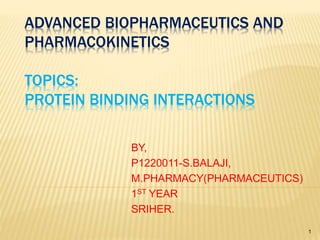 ADVANCED BIOPHARMACEUTICS AND
PHARMACOKINETICS
TOPICS:
PROTEIN BINDING INTERACTIONS
BY,
P1220011-S.BALAJI,
M.PHARMACY(PHARMACEUTICS)
1ST YEAR
SRIHER.
1
 