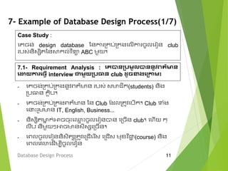 7- Example of Database Design Process(1/7)
Database Design Process 11
Case Study :
មគចង់ design database ននកា ម្គប់ម្គងមលើកា ចូលម ៀន club
បវ់និវេិតននសាក្ល់វ ិទា ABC េួយ។
- មគចង់ម្គប់ម្គងនូវពត៌មាន បវ់ វមាជីក្(students) និង
ម្បធាន ក្ៃិប។
- មគចង់ម្គប់ម្គងពត៌មាន នន Club ស្ែលម្តូវមបើក្។ Club ទំង
ម េះ ួេមាន IT, English, Business...
- និវេិតមាន ក្់អាចចុេះម្ម េះចូលម ៀនបាន មម្ចើន club។ ម ើយ ក្្
លឹប នីេួយៗអាចមានវិវេមម្ចើន។
- មពលចូលម ៀននិវិតេម្តូវមម្ជើម ើវ មម្ជើវ េុខ្វ ិជាា (course) និង
មពលមវលាមែើេបីចូលម ៀន
7.1- Requirement Analysis : គេបានប្រម្ូលបាននូវពត៌មាន
គោយការគ្វើ interview ជាម្ួយប្រធាន club ដូចខាងគប្កាម្៖
 