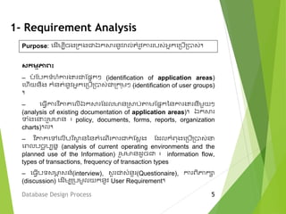 1- Requirement Analysis
Purpose: មែើេបីចងម្ក្ងជាឯក្សា នូវរាល់តំ ូវកា បវ់អនក្មម្បើម្បាវ់។
Database Design Process 5
សកម្មភាព៖
– បំ ស្បក្ទំ ំកា ង្ហ ជាស្សនក្ៗ (identification of application areas)
ម ើយនិង ក្ំនត់នូវអនក្មម្បើម្បាវ់ជាម្ក្ ុេៗ (identification of user groups)
។
– ម្ែើកា វ ិភាគមលើឯក្សា ស្ែលមានម្សាប់តាេស្សនក្ននកា ង្ហ នីេួយៗ
(analysis of existing documentation of application areas)។ ឯក្សា
ទំងម េះ ួេមាន ៖ policy, documents, forms, reports, organization
charts)។ល។
– វវ ិភាគមលមលើប ិសាថ នននតំមើើ កា ជាក្់ ស្វង ង ស្ែលក្ំពុងមម្បើម្បាវ់
មពលបចច ុបបនន (analysis of current operating environments and the
planned use of the Information) ួេមានែូចជា ៖ information flow,
types of transactions, frequency of transaction types
– ម្ែើបទវមាា វន៍(interview), វួ ជាវំនួ (Questionaire), កា ពិភាក្ា
(discussion) មែើេបម្បេូលយក្នូវ User Requirement។
 