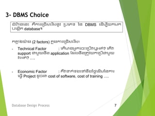 3- DBMS Choice
ក្តាង ២ោ៉ា ង (2 factors) ក្ន ុងកា មម្ជើវម ើវ៖
- Technical Factor : មតើមានអនក្មចេះមម្បើវាឬអត់? មតើវា
support ជាេួយនឹង application ស្ែលនឹងម្តូវយក្មម្បើជាេួយ
វាអត់? ….
- Economic Factor : គឺវាទក្់ទងមលនឹងនលៃមែើេននកា
ម្ែើ Project ែូចជា cost of software, cost of training ….
Database Design Process 7
ជំហ៊ា នមនេះ គឺកា មម្ជើវម ើវនូវ ម្បមេទ នន DBMS មែើេបីយក្េក្
បមងកើត database៕
 