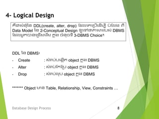 4- Logical Design
DDL នន DBMS៖
- Create : វំរាប់បមងកើត object ក្ន ុង DBMS
- Alter : វំរាប់ ស្ក្ស្ម្ប object ក្ន ុង DBMS
- Drop : វំរាប់លុប object ក្ន ុង DBMS
******* Object មាន Table, Relationship, View, Constraints …
Database Design Process 8
គឺជាវំនុំនន DDL(create, alter, drop) ស្ែលមគមម្បើមែើេបី បំ ស្លង ពី
Data Model នន 2-Conceptual Design ឲ្យមលជាភាសា បវ់ DBMS
ស្ែលអនក្បានមម្ជើវម ើវ ក្ន ុង ចំនុចទី 3-DBMS Choice។
 