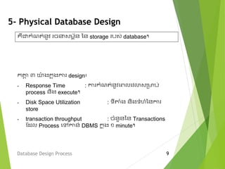 5- Physical Database Design
ក្តាង ៣ ោ៉ា ងក្ន ុងកា design៖
- Response Time : កា ក្ំើត់នូវមពលមវលាវម្មាប់
process និង execute។
- Disk Space Utilization : ទីតាំង និងទំ ំននកា
store
- transaction throughput : ចំនួននន Transactions
ស្ែល Process មលកាន់ DBMS ក្ន ុង ១ minute។
Database Design Process 9
គឺជាក្ំើត់នូវ ច វេព័ន នន storage បវ់ database។
 