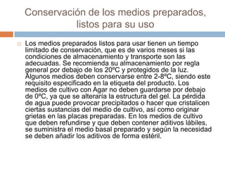 Conservación de los medios preparados,
listos para su uso
 Los medios preparados listos para usar tienen un tiempo
limitado de conservación, que es de varios meses si las
condiciones de almacenamiento y transporte son las
adecuadas. Se recomienda su almacenamiento por regla
general por debajo de los 20ºC y protegidos de la luz.
Algunos medios deben conservarse entre 2-8ºC, siendo este
requisito especificado en la etiqueta del producto. Los
medios de cultivo con Agar no deben guardarse por debajo
de 0ºC, ya que se alteraría la estructura del gel. La pérdida
de agua puede provocar precipitados o hacer que cristalicen
ciertas sustancias del medio de cultivo, así como originar
grietas en las placas preparadas. En los medios de cultivo
que deben refundirse y que deben contener aditivos lábiles,
se suministra el medio basal preparado y según la necesidad
se deben añadir los aditivos de forma estéril.
 