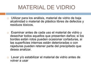 MATERIAL DE VIDRIO
 Utilizar para los análisis, material de vidrio de baja
alcalinidad o material de plástico libres de defectos y
residuos tóxicos.
 Examinar antes de cada uso el material de vidrio y
desechar todos aquellos que presenten daños; si los
bordes están rotos pueden ocasionar cortaduras, si
las superficies internas están deterioradas o con
rajaduras pueden retener parte del precipitado que
desea analizar.
 Lavar y/o estabilizar el material de vidrio antes de
volver a usar
 