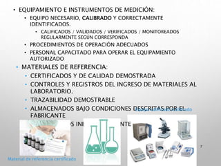 • EQUIPAMIENTO E INSTRUMENTOS DE MEDICIÓN:
• EQUIPO NECESARIO, CALIBRADO Y CORRECTAMENTE
IDENTIFICADOS.
• CALIFICADOS / VALIDADOS / VERIFICADOS / MONITOREADOS
REGULARMENTE SEGÚN CORRESPONDA
• PROCEDIMIENTOS DE OPERACIÓN ADECUADOS
• PERSONAL CAPACITADO PARA OPERAR EL EQUIPAMIENTO
AUTORIZADO
• MATERIALES DE REFERENCIA:
• CERTIFICADOS Y DE CALIDAD DEMOSTRADA
• CONTROLES Y REGISTROS DEL INGRESO DE MATERIALES AL
LABORATORIO.
• TRAZABILIDAD DEMOSTRABLE
• ALMACENADOS BAJO CONDICIONES DESCRITAS POR EL
FABRICANTE
• IDENTIFICADOS INEQUÍVOCAMENTE
7
Material de referencia certificado
Equipo calificado/calibrado
 