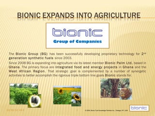 Group of Companies


 The Bionic Group (BG) has been successfully developing proprietary technology for 2 nd
 generation synthetic fuels since 2003.
 Since 2008 BG is expanding into agriculture via its latest member Bionic Palm Ltd. based in
 Ghana. The primary focus are integrated food and energy projects in Ghana and the
 West African Region. That strategic goal is complemented by a number of synergetic
 activities to better accomplish the rigorous triple bottom line goals Bionic stands for.




10/30/12, V4.5                               1     © 2009, Bionic Fuel Knowledge Partners Inc., Oswego, NY, USA
 