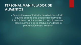 PERSONAL MANIPULADOR DE
ALIMENTOS
 Se considera manipulador de alimentos a toda
aquella persona que debido a su actividad
laboral, tiene contacto directo con alimentos en
algún momento de la producción, desde la
preparación hasta la venta.
 