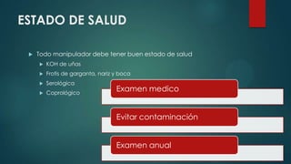 ESTADO DE SALUD
 Todo manipulador debe tener buen estado de salud
 KOH de uñas
 Frotis de garganta, nariz y boca
 Serológica
 Coprológico
Examen medico
Evitar contaminación
Examen anual
 