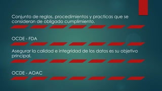 Conjunto de reglas, procedimientos y practicas que se
consideran de obligado cumplimiento.
OCDE - FDA
Asegurar la calidad e integridad de los datos es su objetivo
principal.
OCDE - AOAC
 