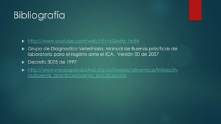 Bibliografía
 http://www.youtube.com/watch?v=zQwMz_hntI4
 Grupo de Diagnostico Veterinario. Manual de Buenas prácticas de
laboratorio para el registro ante el ICA. Versión 00 de 2007
 Decreto 3075 de 1997
 http://www.megagroindustrial.org.co/images/dinamicas/interactiv
os/buenas_practicas/buenas_practicas.htm
 