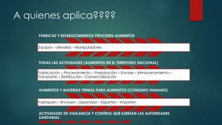 A quienes aplica????
FÁBRICAS Y ESTABLECIMIENTOS PROCESEN ALIMENTOS
Equipos - Utensilios - Manipuladores
TODAS LAS ACTIVIDADES (ALIMENTOS EN EL TERRITORIO NACIONAL)
Fabricación – Procesamiento – Preparación – Envase – Almacenamiento –
Transporte – Distribución - Comercialización
ALIMENTOS Y MATERIAS PRIMAS PARA ALIMENTOS (CONSUMO HUMANO)
Fabriquen – Envasen – Expendan - Exporten - Importen
ACTIVIDADES DE VIGILANCIA Y CONTROL QUE EJERZAN LAS AUTORIDADES
SANITARIAS
 