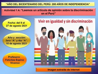 Profesora:
Felícitas Espino
Vivanco
Fecha: del 9 al
27 de agosto 2021
Año y sección:
3ero “A” y 4to “A”.
10 de agosto 2021
Imagen extraída de internet
“AÑO DEL BICENTENARIO DEL PERÚ: 200 AÑOS DE INDEPENDENCIA”
Actividad 1 A: “Leemos un artículo de opinión sobre la discriminación
en el Perú”
 