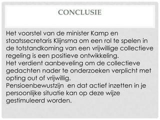 CONCLUSIE
Het voorstel van de minister Kamp en
staatssecretaris Klijnsma om een rol te spelen in
de totstandkoming van een vrijwillige collectieve
regeling is een positieve ontwikkeling.
Het verdient aanbeveling om de collectieve
gedachten nader te onderzoeken verplicht met
opting out of vrijwillig.
Pensioenbewustzijn en dat actief inzetten in je
persoonlijke situatie kan op deze wijze
gestimuleerd worden.
 